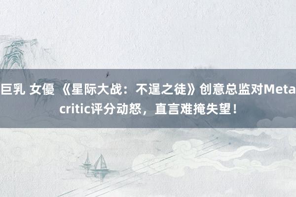 巨乳 女優 《星际大战：不逞之徒》创意总监对Metacritic评分动怒，直言难掩失望！