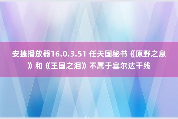 安捷播放器16.0.3.51 任天国秘书《原野之息》和《王国之泪》不属于塞尔达干线