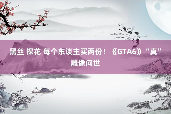 黑丝 探花 每个东谈主买两份！《GTA6》“真”雕像问世