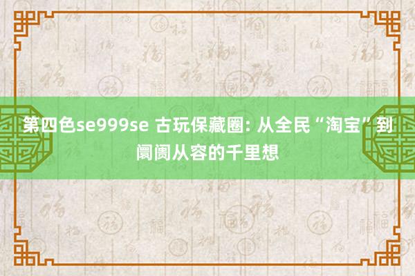 第四色se999se 古玩保藏圈: 从全民“淘宝”到阛阓从容的千里想