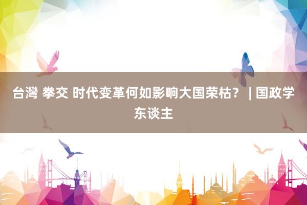 台灣 拳交 时代变革何如影响大国荣枯？ | 国政学东谈主