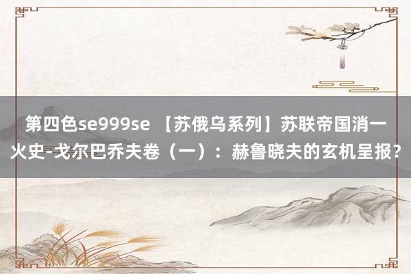 第四色se999se 【苏俄乌系列】苏联帝国消一火史-戈尔巴乔夫卷（一）：赫鲁晓夫的玄机呈报？