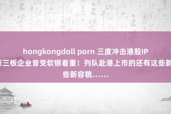 hongkongdoll porn 三度冲击港股IPO，这家新三板企业曾受软银看重！列队赴港上市的还有这些新容貌……