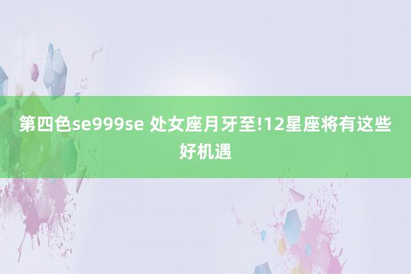 第四色se999se 处女座月牙至!12星座将有这些好机遇