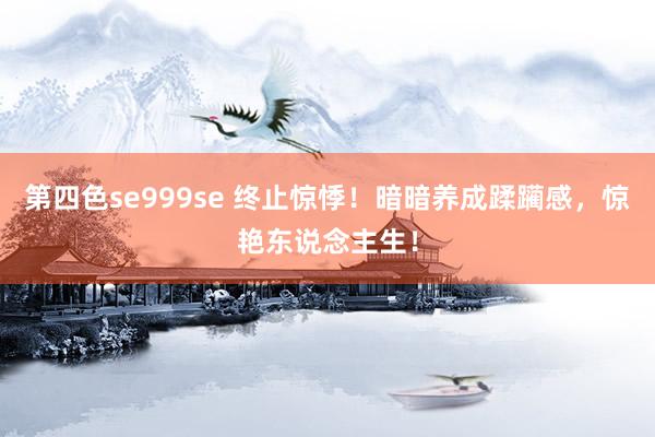 第四色se999se 终止惊悸！暗暗养成蹂躏感，惊艳东说念主生！