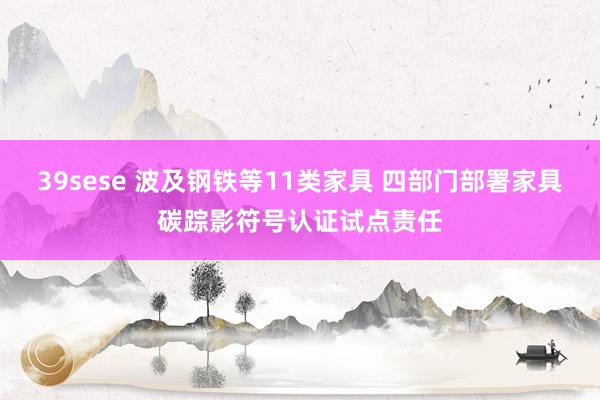 39sese 波及钢铁等11类家具 四部门部署家具碳踪影符号认证试点责任