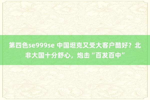 第四色se999se 中国坦克又受大客户酷好？北非大国十分舒心，炮击“百发百中”