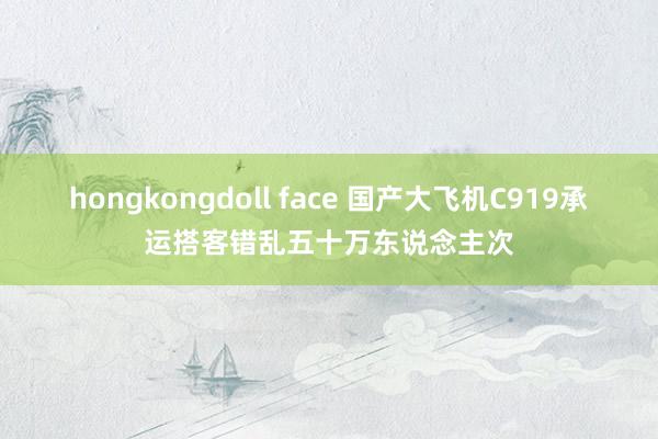 hongkongdoll face 国产大飞机C919承运搭客错乱五十万东说念主次