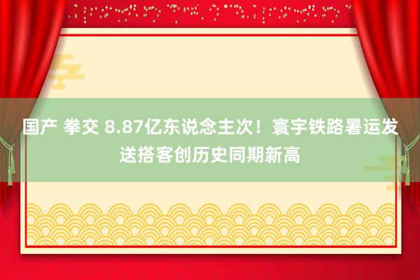 国产 拳交 8.87亿东说念主次！寰宇铁路暑运发送搭客创历史同期新高