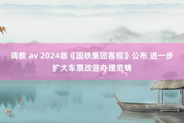 调教 av 2024版《国铁集团客规》公布 进一步扩大车票改签办理范畴