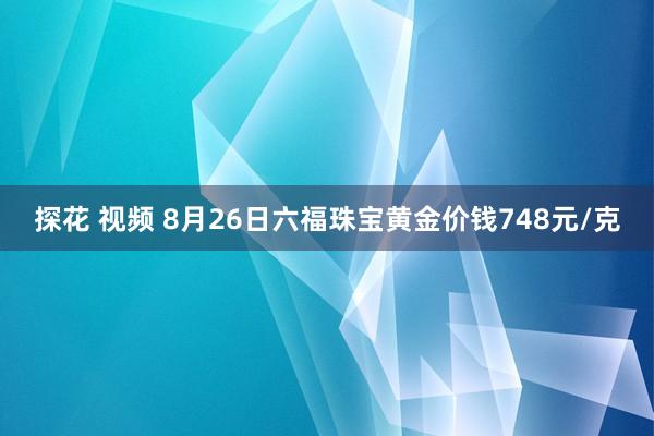 探花 视频 8月26日六福珠宝黄金价钱748元/克