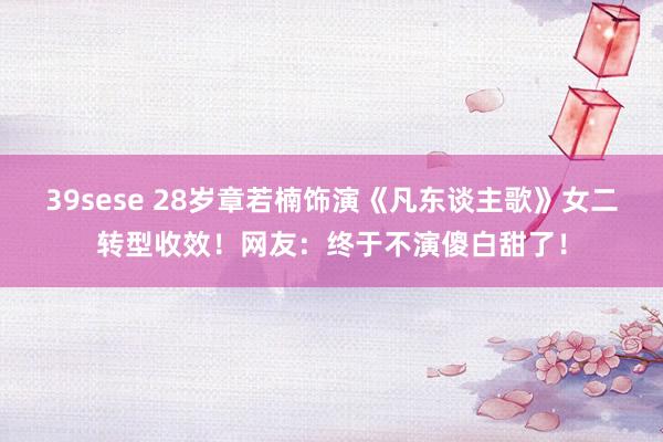 39sese 28岁章若楠饰演《凡东谈主歌》女二转型收效！网友：终于不演傻白甜了！