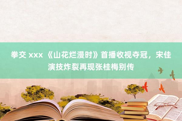 拳交 xxx 《山花烂漫时》首播收视夺冠，宋佳演技炸裂再现张桂梅别传