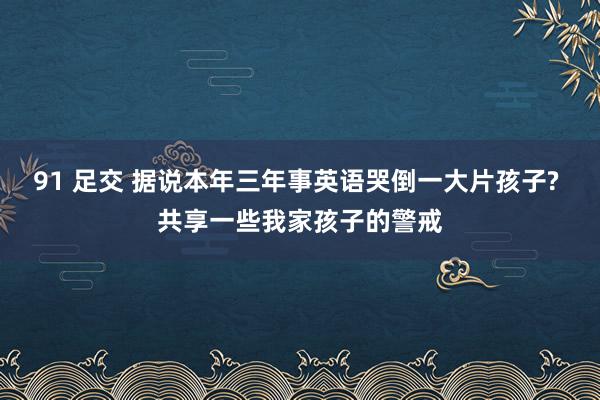 91 足交 据说本年三年事英语哭倒一大片孩子? 共享一些我家孩子的警戒