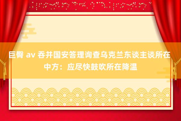 巨臀 av 吞并国安答理询查乌克兰东谈主谈所在 中方：应尽快鼓吹所在降温