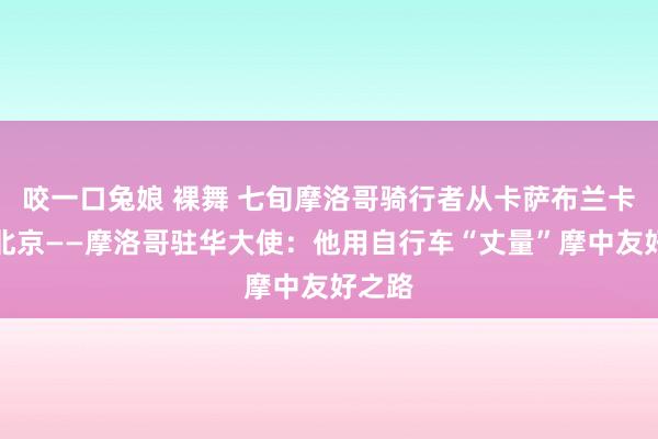 咬一口兔娘 裸舞 七旬摩洛哥骑行者从卡萨布兰卡骑至北京——摩洛哥驻华大使：他用自行车“丈量”摩中友好之路