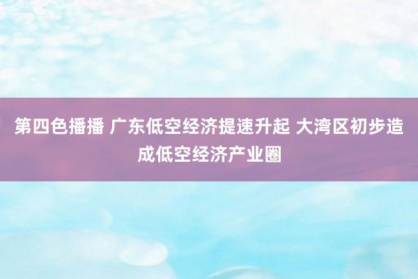 第四色播播 广东低空经济提速升起 大湾区初步造成低空经济产业圈