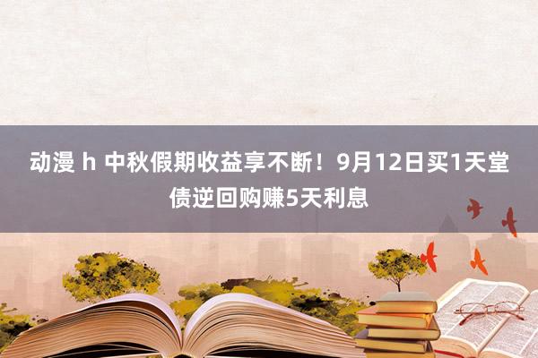 动漫 h 中秋假期收益享不断！9月12日买1天堂债逆回购赚5天利息