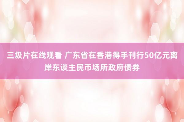 三圾片在线观看 广东省在香港得手刊行50亿元离岸东谈主民币场所政府债券