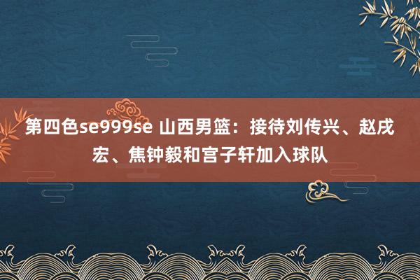 第四色se999se 山西男篮：接待刘传兴、赵戌宏、焦钟毅和宫子轩加入球队