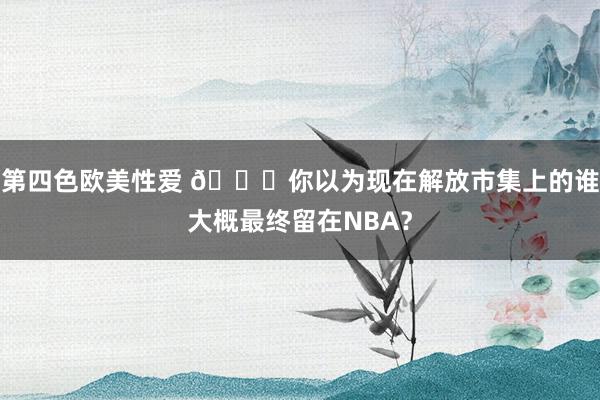 第四色欧美性爱 👀你以为现在解放市集上的谁大概最终留在NBA？