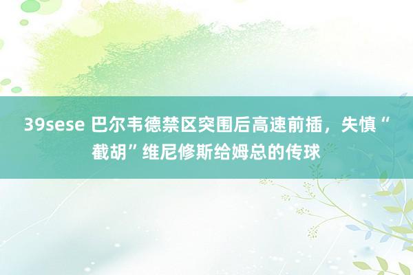 39sese 巴尔韦德禁区突围后高速前插，失慎“截胡”维尼修斯给姆总的传球