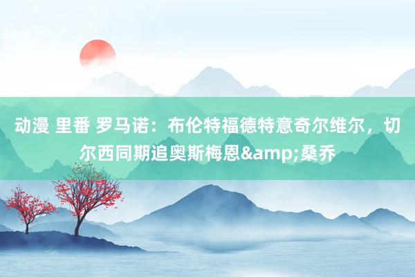 动漫 里番 罗马诺：布伦特福德特意奇尔维尔，切尔西同期追奥斯梅恩&桑乔