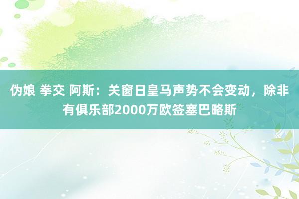 伪娘 拳交 阿斯：关窗日皇马声势不会变动，除非有俱乐部2000万欧签塞巴略斯