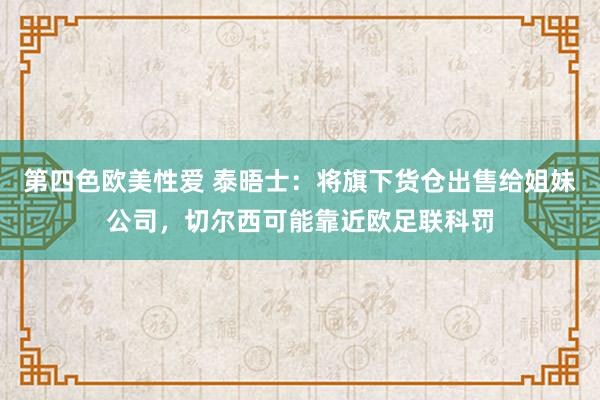 第四色欧美性爱 泰晤士：将旗下货仓出售给姐妹公司，切尔西可能靠近欧足联科罚