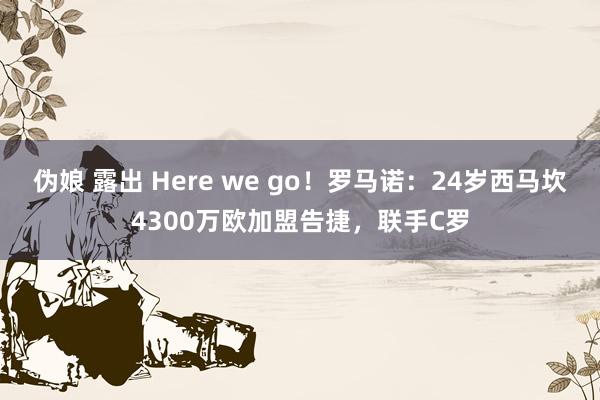 伪娘 露出 Here we go！罗马诺：24岁西马坎4300万欧加盟告捷，联手C罗