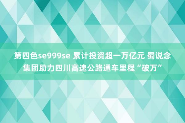 第四色se999se 累计投资超一万亿元 蜀说念集团助力四川高速公路通车里程“破万”