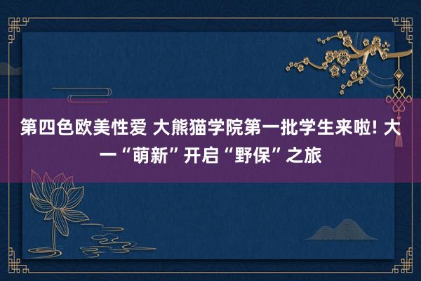 第四色欧美性爱 大熊猫学院第一批学生来啦! 大一“萌新”开启“野保”之旅