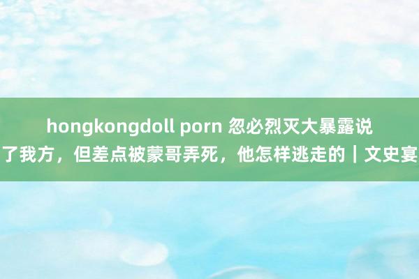 hongkongdoll porn 忽必烈灭大暴露说了我方，但差点被蒙哥弄死，他怎样逃走的｜文史宴