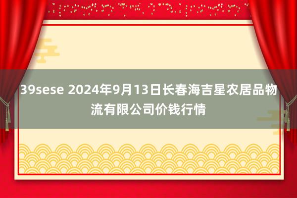 39sese 2024年9月13日长春海吉星农居品物流有限公司价钱行情