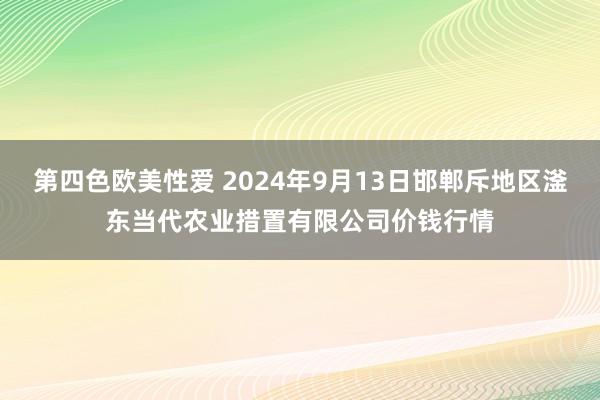 第四色欧美性爱 2024年9月13日邯郸斥地区滏东当代农业措置有限公司价钱行情