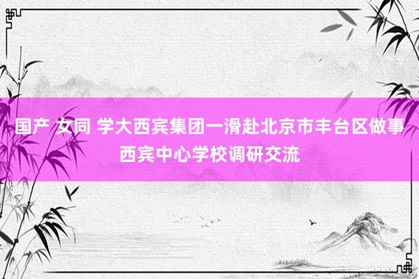 国产 女同 学大西宾集团一滑赴北京市丰台区做事西宾中心学校调研交流