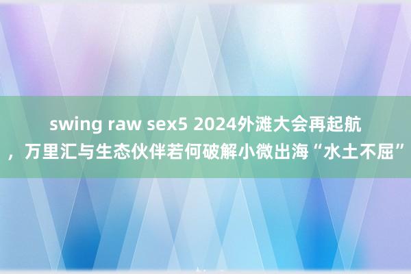 swing raw sex5 2024外滩大会再起航，万里汇与生态伙伴若何破解小微出海“水土不屈”