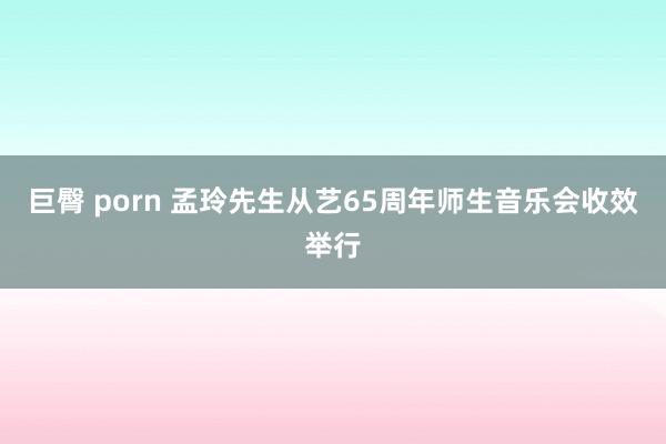 巨臀 porn 孟玲先生从艺65周年师生音乐会收效举行