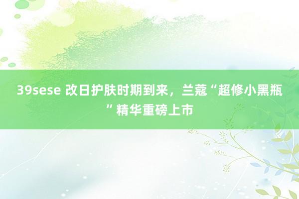 39sese 改日护肤时期到来，兰蔻“超修小黑瓶”精华重磅上市