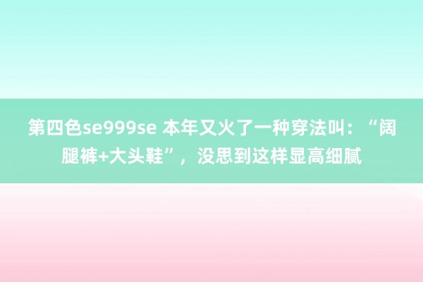 第四色se999se 本年又火了一种穿法叫：“阔腿裤+大头鞋”，没思到这样显高细腻