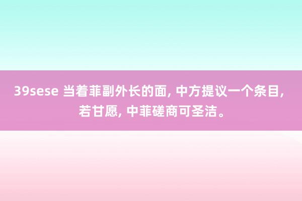 39sese 当着菲副外长的面, 中方提议一个条目, 若甘愿, 中菲磋商可圣洁。