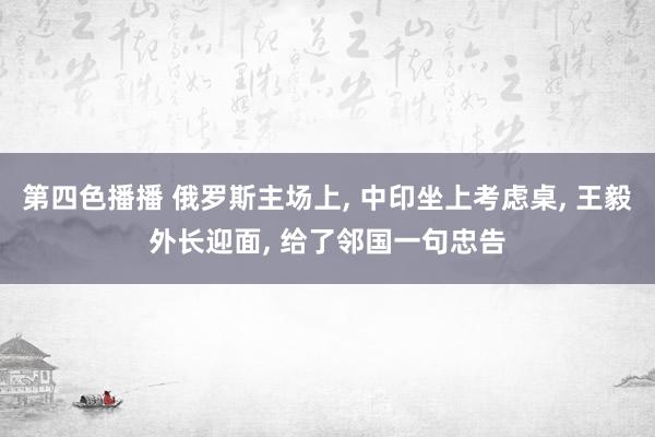 第四色播播 俄罗斯主场上, 中印坐上考虑桌, 王毅外长迎面, 给了邻国一句忠告