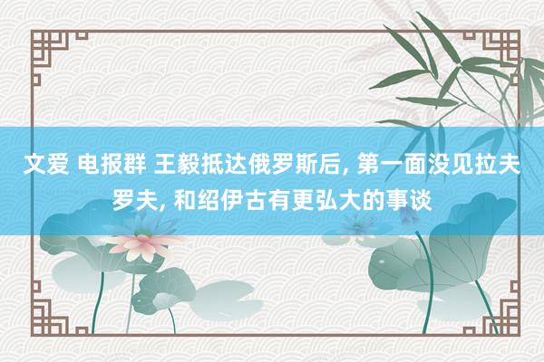 文爱 电报群 王毅抵达俄罗斯后， 第一面没见拉夫罗夫， 和绍伊古有更弘大的事谈