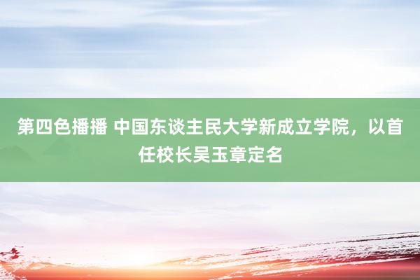 第四色播播 中国东谈主民大学新成立学院，以首任校长吴玉章定名