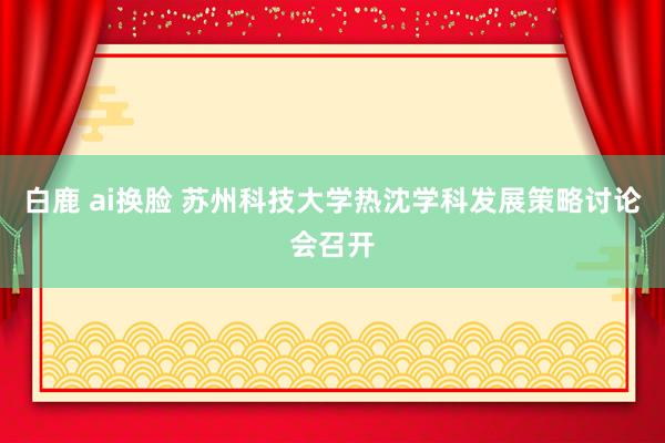 白鹿 ai换脸 苏州科技大学热沈学科发展策略讨论会召开