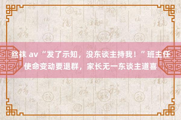 丝袜 av “发了示知，没东谈主持我！”班主任使命变动要退群，家长无一东谈主道喜