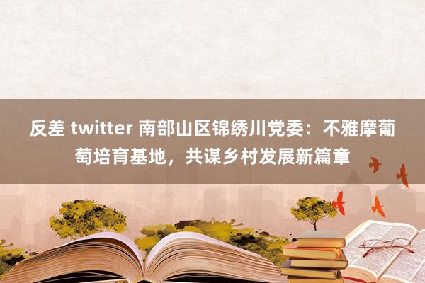 反差 twitter 南部山区锦绣川党委：不雅摩葡萄培育基地，共谋乡村发展新篇章