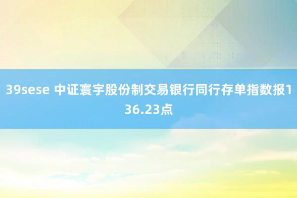 39sese 中证寰宇股份制交易银行同行存单指数报136.23点