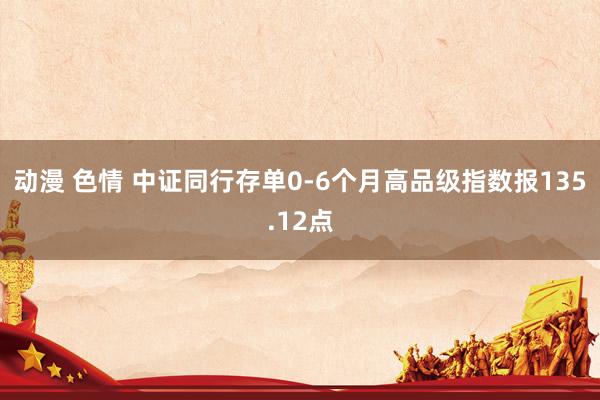 动漫 色情 中证同行存单0-6个月高品级指数报135.12点