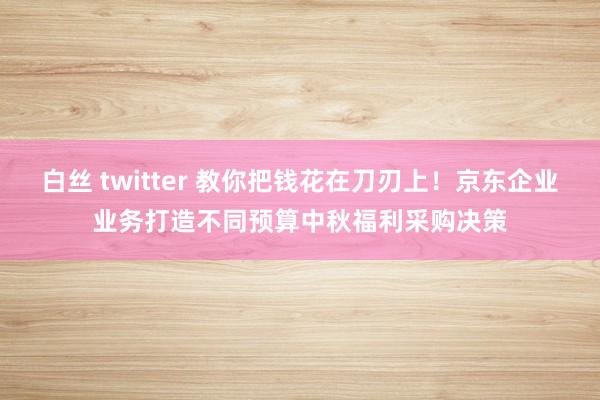 白丝 twitter 教你把钱花在刀刃上！京东企业业务打造不同预算中秋福利采购决策